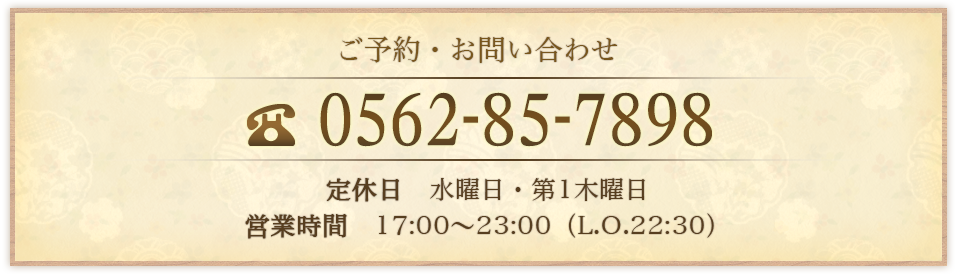 ご予約・お問い合わせ TEL：0562-85-7898 定休日水曜日・第1木曜日 営業時間17:00～22:30（L.O.22:00）